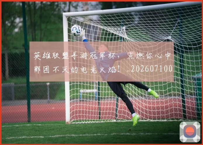英雄联盟手游冠军杯，点燃你心中那团不灭的电竞火焰！_20260710010655