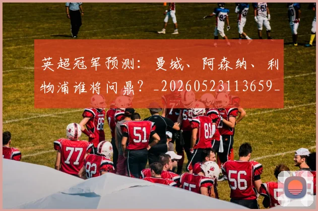 英超冠军预测:曼城、阿森纳、利物浦谁将问鼎?_20260523113659_20260710004824_20260803144716