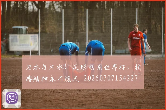 泪水与汗水！足球电竞世界杯，拼搏精神永不熄灭_20260707154227_20260801173655