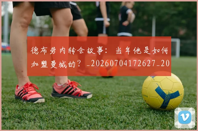 德布劳内转会故事：当年他是如何加盟曼城的？_20260704172627_20260722160457