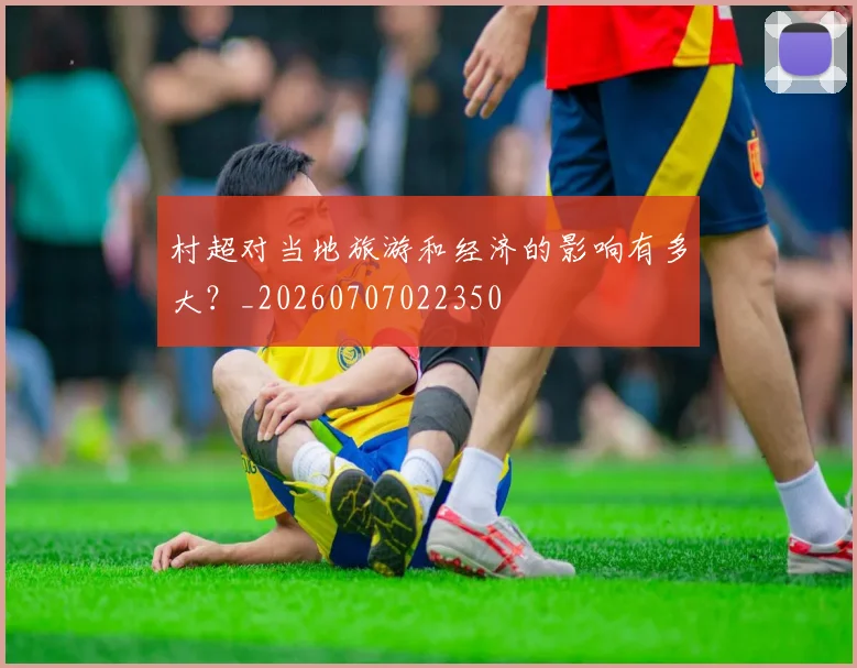 村超对当地旅游和经济的影响有多大？_20260707022350