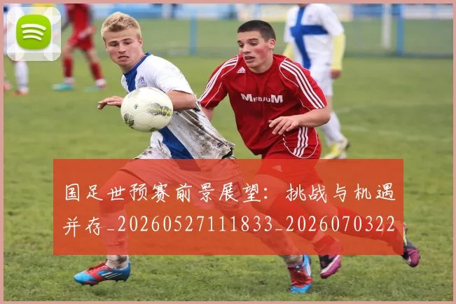 国足世预赛前景展望：挑战与机遇并存_20260527111833_20260703223101