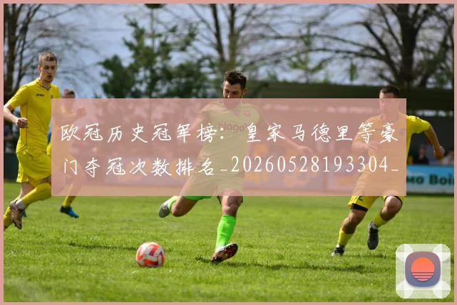 欧冠历史冠军榜：皇家马德里等豪门夺冠次数排名_20260528193304_20260801162347