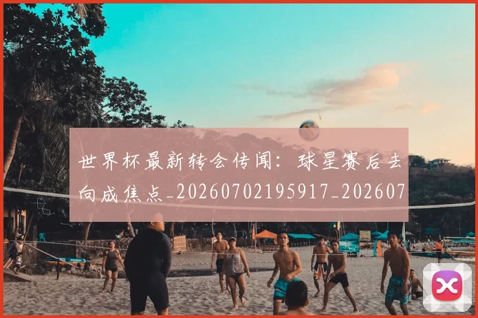 世界杯最新转会传闻：球星赛后去向成焦点_20260702195917_20260715192545